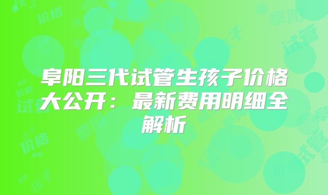 阜阳三代试管生孩子价格大公开：最新费用明细全解析