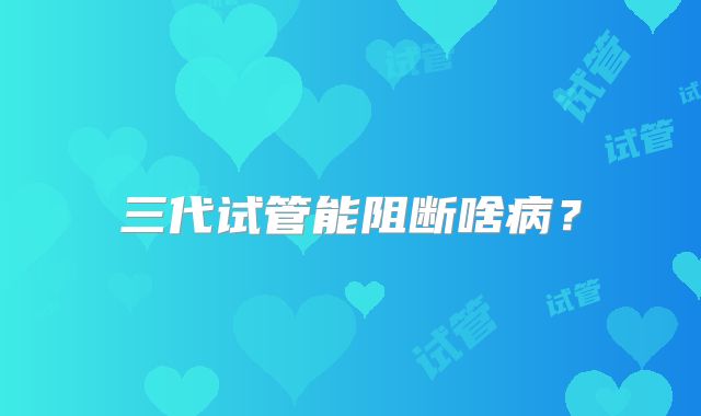 三代试管能阻断啥病？