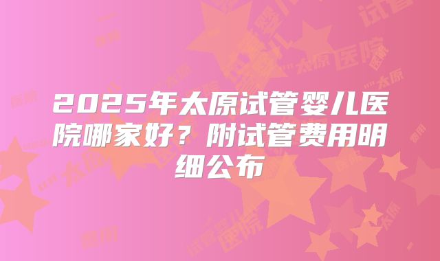 2025年太原试管婴儿医院哪家好?附试管费用明细公布