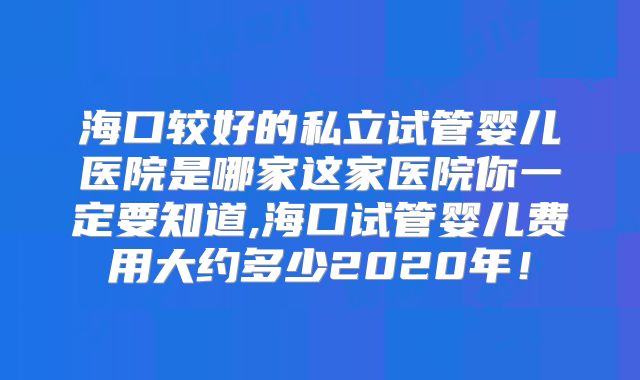 海口较好的私立试管婴儿医院是哪家这家医院你一定要知道,海口试管婴儿费用大约多少2020年！