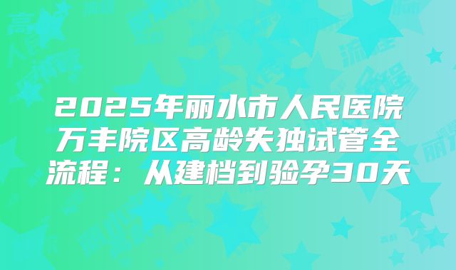 2025年丽水市人民医院万丰院区高龄失独试管全流程:从建档到验孕30天