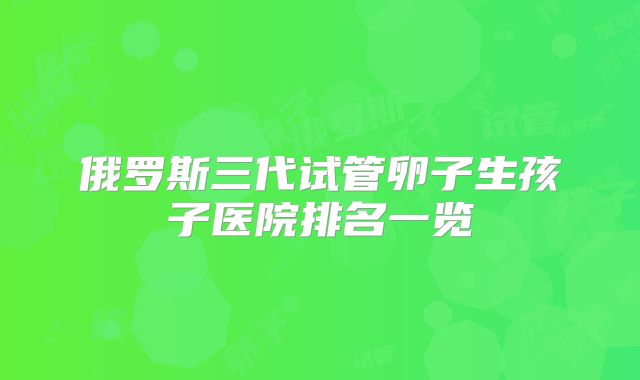 俄罗斯三代试管卵子生孩子医院排名一览
