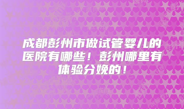成都彭州市做试管婴儿的医院有哪些！彭州哪里有体验分娩的！