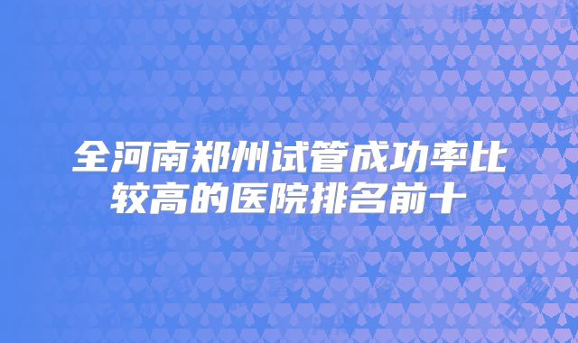 全河南郑州试管成功率比较高的医院排名前十