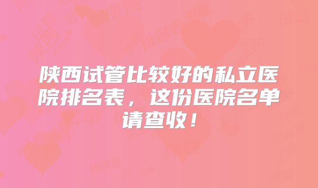 陕西试管比较好的私立医院排名表，这份医院名单请查收！