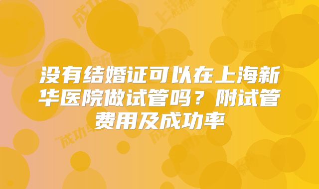 没有结婚证可以在上海新华医院做试管吗？附试管费用及成功率