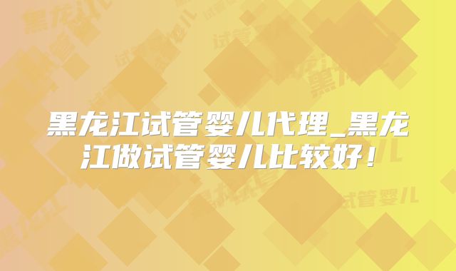 黑龙江试管婴儿代理_黑龙江做试管婴儿比较好！