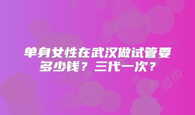 单身女性在武汉做试管要多少钱？三代一次？