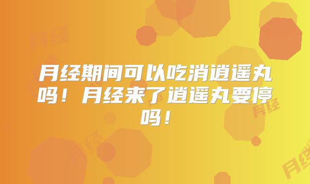 月经期间可以吃消逍遥丸吗!月经来了逍遥丸要停吗!