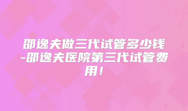 邵逸夫做三代试管多少钱-邵逸夫医院第三代试管费用！