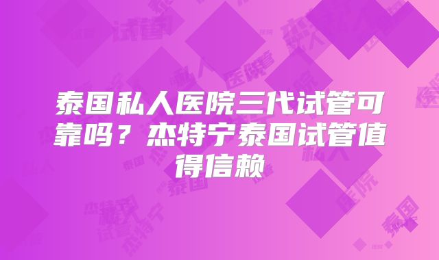 泰国私人医院三代试管可靠吗？杰特宁泰国试管值得信赖