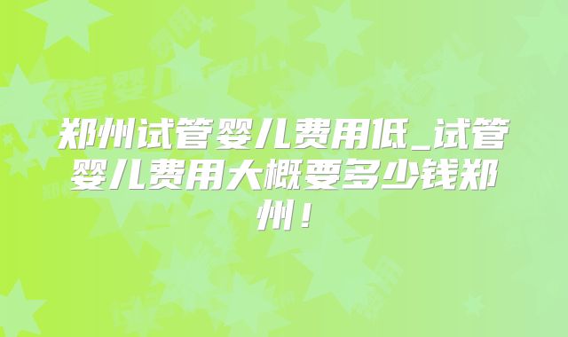 郑州试管婴儿费用低_试管婴儿费用大概要多少钱郑州！