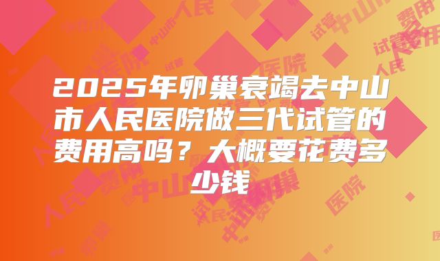 2025年卵巢衰竭去中山市人民医院做三代试管的费用高吗?大概要花费多少钱