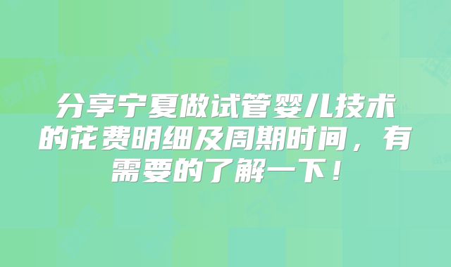 分享宁夏做试管婴儿技术的花费明细及周期时间，有需要的了解一下！