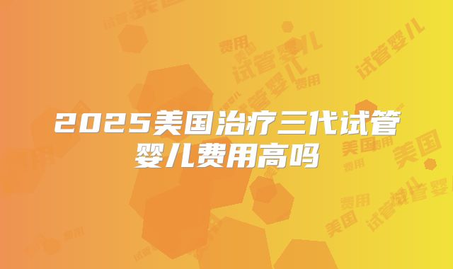 2025美国治疗三代试管婴儿费用高吗