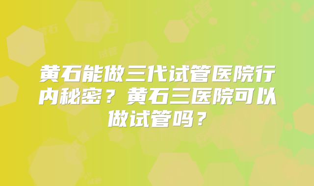 黄石能做三代试管医院行内秘密?黄石三医院可以做试管吗?