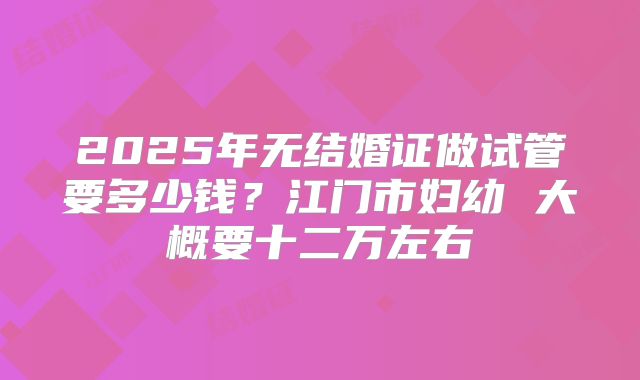 2025年无结婚证做试管要多少钱?江门市妇幼 大概要十二万左右