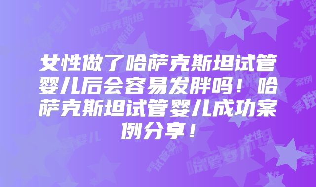 女性做了哈萨克斯坦试管婴儿后会容易发胖吗！哈萨克斯坦试管婴儿成功案例分享！