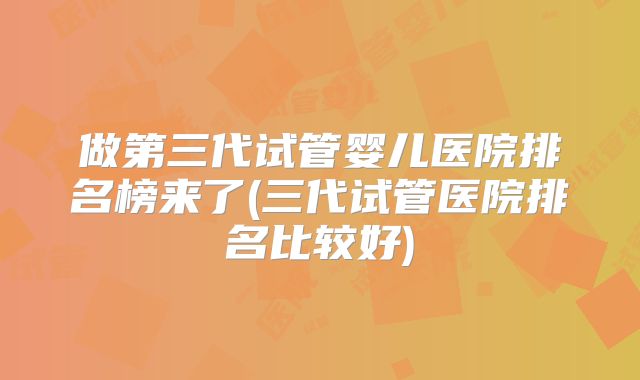 做第三代试管婴儿医院排名榜来了(三代试管医院排名比较好)