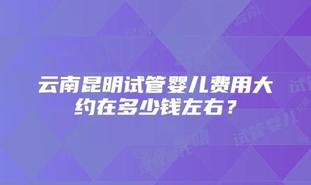 云南昆明试管婴儿费用大约在多少钱左右?