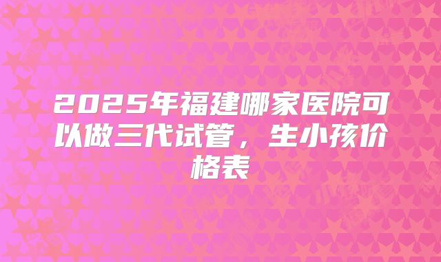 2025年福建哪家医院可以做三代试管,生小孩价格表