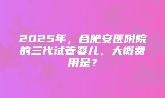 2025年，合肥安医附院的三代试管婴儿，大概费用是？