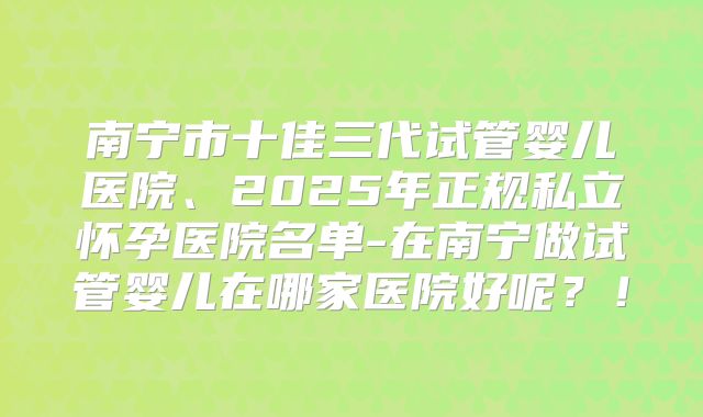 南宁市十佳三代试管婴儿医院、2025年正规私立怀孕医院名单-在南宁做试管婴儿在哪家医院好呢?!