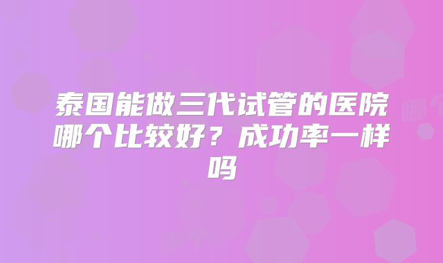 泰国能做三代试管的医院哪个比较好？成功率一样吗