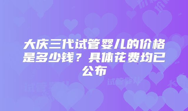 大庆三代试管婴儿的价格是多少钱？具体花费均已公布