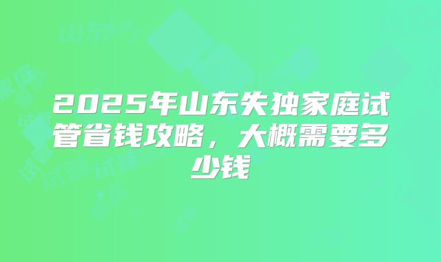 2025年山东失独家庭试管省钱攻略,大概需要多少钱
