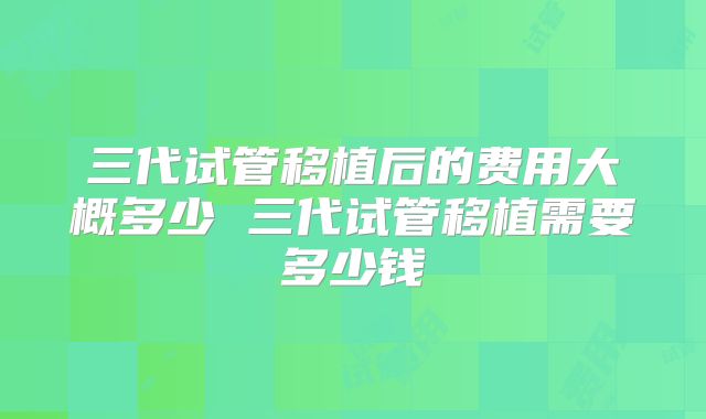 三代试管移植后的费用大概多少 三代试管移植需要多少钱