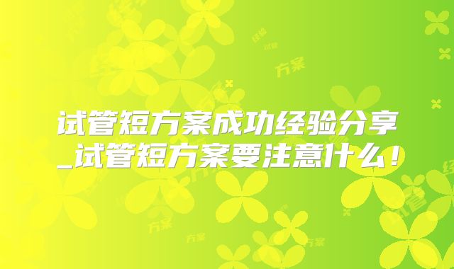 试管短方案成功经验分享_试管短方案要注意什么！