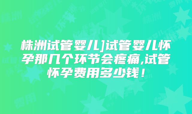 株洲试管婴儿]试管婴儿怀孕那几个环节会疼痛,试管怀孕费用多少钱！