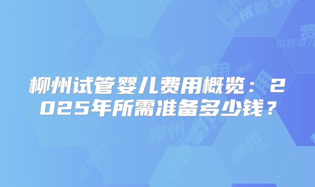 柳州试管婴儿费用概览:2025年所需准备多少钱?