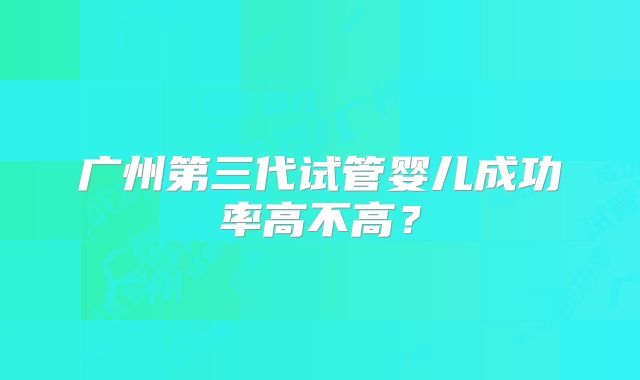 广州第三代试管婴儿成功率高不高?