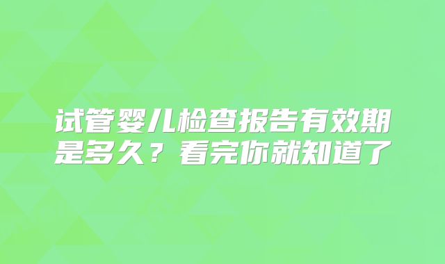 试管婴儿检查报告有效期是多久？看完你就知道了
