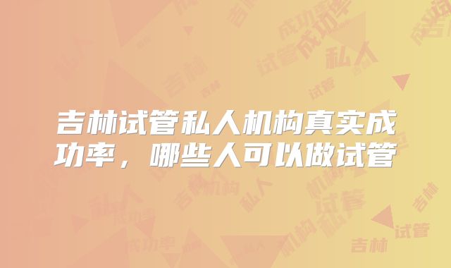 吉林试管私人机构真实成功率,哪些人可以做试管