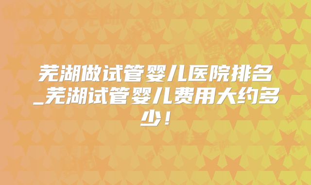 芜湖做试管婴儿医院排名_芜湖试管婴儿费用大约多少!