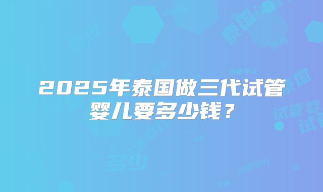 2025年泰国做三代试管婴儿要多少钱？