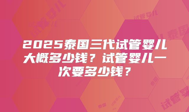 2025泰国三代试管婴儿大概多少钱?试管婴儿一次要多少钱?