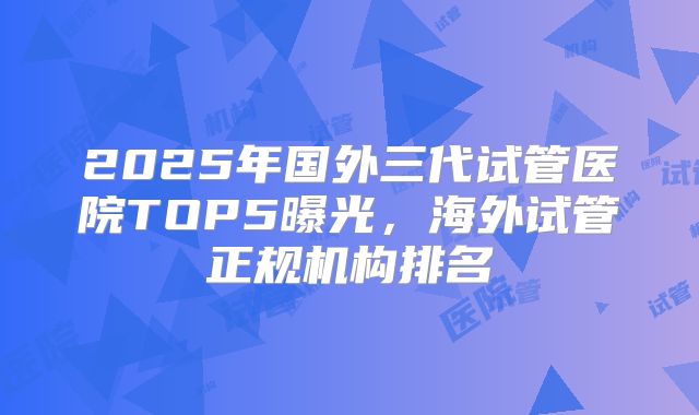2025年国外三代试管医院TOP5曝光，海外试管正规机构排名