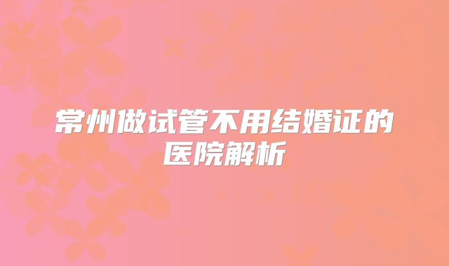 常州做试管不用结婚证的医院解析