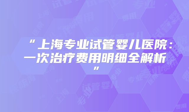“上海专业试管婴儿医院：一次治疗费用明细全解析”