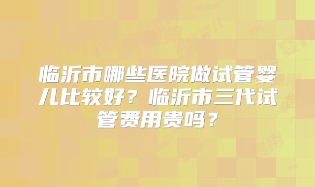 临沂市哪些医院做试管婴儿比较好？临沂市三代试管费用贵吗？
