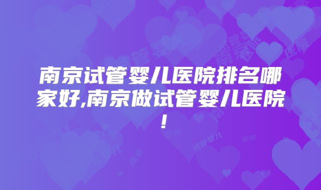 南京试管婴儿医院排名哪家好,南京做试管婴儿医院!