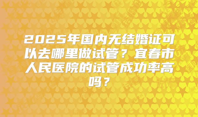 2025年国内无结婚证可以去哪里做试管？宜春市人民医院的试管成功率高吗？