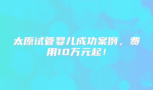 太原试管婴儿成功案例，费用10万元起！