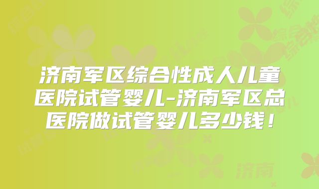 济南军区综合性成人儿童医院试管婴儿-济南军区总医院做试管婴儿多少钱!