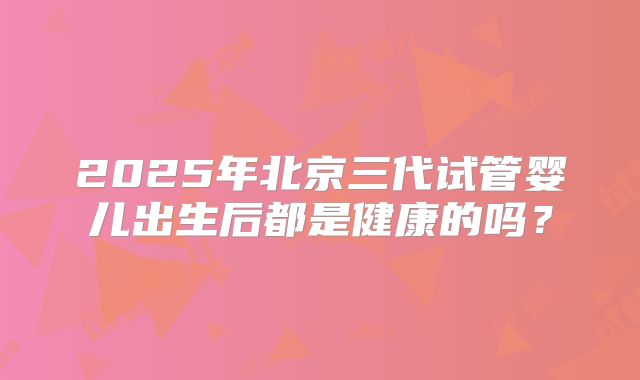 2025年北京三代试管婴儿出生后都是健康的吗？