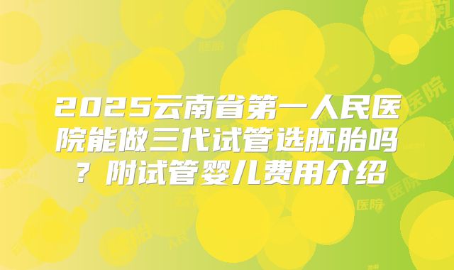 2025云南省第一人民医院能做三代试管选胚胎吗？附试管婴儿费用介绍